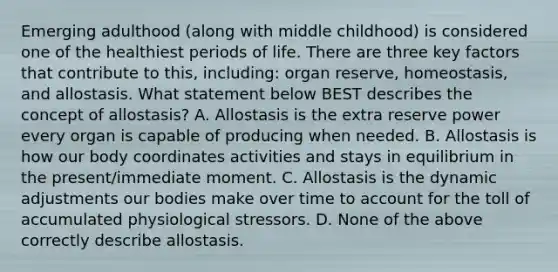 Emerging adulthood (along with middle childhood) is considered one of the healthiest periods of life. There are three key factors that contribute to this, including: organ reserve, homeostasis, and allostasis. What statement below BEST describes the concept of allostasis? A. Allostasis is the extra reserve power every organ is capable of producing when needed. B. Allostasis is how our body coordinates activities and stays in equilibrium in the present/immediate moment. C. Allostasis is the dynamic adjustments our bodies make over time to account for the toll of accumulated physiological stressors. D. None of the above correctly describe allostasis.