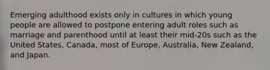 Emerging adulthood exists only in cultures in which young people are allowed to postpone entering adult roles such as marriage and parenthood until at least their mid-20s such as the United States, Canada, most of Europe, Australia, New Zealand, and Japan.