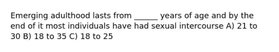 Emerging adulthood lasts from ______ years of age and by the end of it most individuals have had sexual intercourse A) 21 to 30 B) 18 to 35 C) 18 to 25