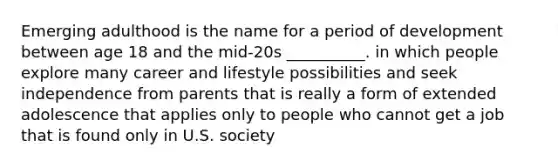 Emerging adulthood is the name for a period of development between age 18 and the mid-20s __________. in which people explore many career and lifestyle possibilities and seek independence from parents that is really a form of extended adolescence that applies only to people who cannot get a job that is found only in U.S. society