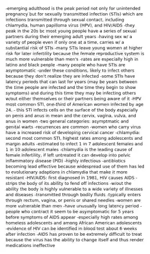 -emerging adulthood is the peak period not only for unintended pregnancy but for sexually transmitted infection (STIs) which are infections transmitted through sexual contact, including chlamydia, human papilloma virus (HPV), and HIV/AIDS -they peak in the 20s bc most young people have a series of sexual partners during their emerging adult years -having sex w/ a variety of people even if only one at a time, carries w/ a substantial risk of STIs -many STIs leave young women at higher risk for later infertility because the female reproductive system is much more vulnerable than men's -rates are especially high in latino and black people -many people who have STIs are asymptomatic -under these conditions, likely to infect others because they don't realize they are infected -some STIs have latency periods that can last for years (may be years between the time people are infected and the time they begin to show symptoms) and during this time they may be infecting others w/out either themselves or their partners being aware of it -HPV most common STI, one-third of American women infected by age 24, - this STI infects cells on the surface of the body especially on penis and anus in mean and the cervix, vagina, vulva, and anus in women -two general categories: asymptmatic and genital warts -recurrences are common -women who carry virus have a increased risk of developing cervical cancer -chlamydia: second most common STI, highest rates among adolescents and margin adults -estimated to infect 1 in 7 adolescent females and 1 in 10 adolescent males -chlamydia is the leading cause of female infertility, if left untreated it can develop into pelvic inflammatory disease (PID) -highly infectious -antibiotics becoming lead effective because widespread use of them has led to evolutionary adaptions in chlamydia that make it more resistant -HIV/AIDS: first diagnosed in 1981, HIV causes AIDS - strips the body of its ability to fend off infections -w/out the ability the body is highly vulnerable to a wide variety of illnesses and diseases -transmitted through bodily fluids -typically enters through rectum, vagina, or penis or shared needles -women are more vulnerable than men -have unusually long latency period -people who contract It seem to be asymptomatic for 5 years before symptoms of AIDS appear -especially high rates among homeless adolescents and among African American adolescents -evidence of HIV can be identified in blood test about 6 weeks after infection -AIDS has proven to be extremely difficult to treat because the virus has the ability to change itself and thus render medications ineffective