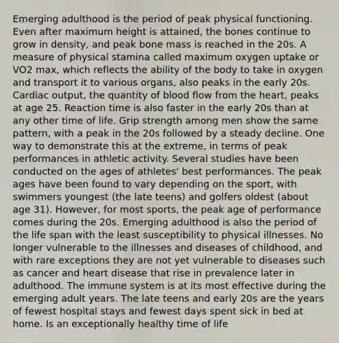 Emerging adulthood is the period of peak physical functioning. Even after maximum height is attained, the bones continue to grow in density, and peak bone mass is reached in the 20s. A measure of physical stamina called maximum oxygen uptake or VO2 max, which reflects the ability of the body to take in oxygen and transport it to various organs, also peaks in the early 20s. Cardiac output, the quantity of blood flow from the heart, peaks at age 25. Reaction time is also faster in the early 20s than at any other time of life. Grip strength among men show the same pattern, with a peak in the 20s followed by a steady decline. One way to demonstrate this at the extreme, in terms of peak performances in athletic activity. Several studies have been conducted on the ages of athletes' best performances. The peak ages have been found to vary depending on the sport, with swimmers youngest (the late teens) and golfers oldest (about age 31). However, for most sports, the peak age of performance comes during the 20s. Emerging adulthood is also the period of the life span with the least susceptibility to physical illnesses. No longer vulnerable to the illnesses and diseases of childhood, and with rare exceptions they are not yet vulnerable to diseases such as cancer and heart disease that rise in prevalence later in adulthood. The immune system is at its most effective during the emerging adult years. The late teens and early 20s are the years of fewest hospital stays and fewest days spent sick in bed at home. Is an exceptionally healthy time of life