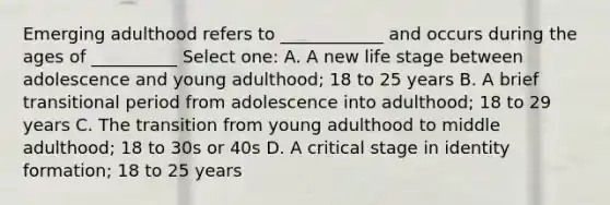 Emerging adulthood refers to ____________ and occurs during the ages of __________ Select one: A. A new life stage between adolescence and young adulthood; 18 to 25 years B. A brief transitional period from adolescence into adulthood; 18 to 29 years C. The transition from young adulthood to middle adulthood; 18 to 30s or 40s D. A critical stage in identity formation; 18 to 25 years