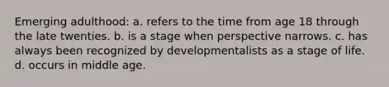 Emerging adulthood: a. refers to the time from age 18 through the late twenties. b. is a stage when perspective narrows. c. has always been recognized by developmentalists as a stage of life. d. occurs in middle age.