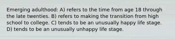 Emerging adulthood: A) refers to the time from age 18 through the late twenties. B) refers to making the transition from high school to college. C) tends to be an unusually happy life stage. D) tends to be an unusually unhappy life stage.