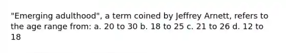 "Emerging adulthood", a term coined by Jeffrey Arnett, refers to the age range from: a. 20 to 30 b. 18 to 25 c. 21 to 26 d. 12 to 18