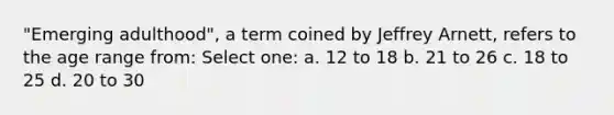 "Emerging adulthood", a term coined by Jeffrey Arnett, refers to the age range from: Select one: a. 12 to 18 b. 21 to 26 c. 18 to 25 d. 20 to 30