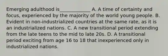 Emerging adulthood is_____________ A. A time of certainty and focus, experienced by the majority of the world young people. B. Evident in non-industrialized countries at the same rate, as it is an industrialized nations. C. A new transitional period extending from the late teens to the mid to late 20s. D. A transitional period exciting from age 16 to 18 that inexperienced only in industrialized nations.