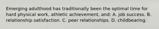 Emerging adulthood has traditionally been the optimal time for hard physical work, athletic achievement, and: A. job success. B. relationship satisfaction. C. peer relationships. D. childbearing.