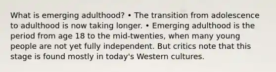 What is emerging adulthood? • The transition from adolescence to adulthood is now taking longer. • Emerging adulthood is the period from age 18 to the mid-twenties, when many young people are not yet fully independent. But critics note that this stage is found mostly in today's Western cultures.