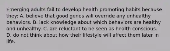 Emerging adults fail to develop health-promoting habits because they: A. believe that good genes will override any unhealthy behaviors. B. lack knowledge about which behaviors are healthy and unhealthy. C. are reluctant to be seen as health conscious. D. do not think about how their lifestyle will affect them later in life.