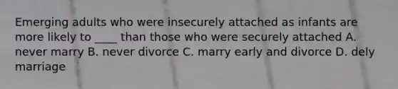 Emerging adults who were insecurely attached as infants are more likely to ____ than those who were securely attached A. never marry B. never divorce C. marry early and divorce D. dely marriage