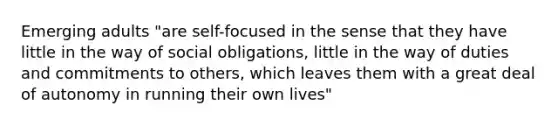 Emerging adults "are self-focused in the sense that they have little in the way of social obligations, little in the way of duties and commitments to others, which leaves them with a great deal of autonomy in running their own lives"