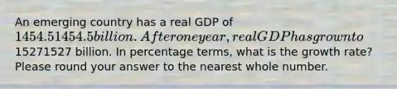 An emerging country has a real GDP of 1454.51454.5 billion. After one year, real GDP has grown to15271527 billion. In percentage terms, what is the growth rate? Please round your answer to the nearest whole number.