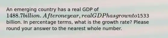 An emerging country has a real GDP of 1488.7 billion. After one year, real GDP has grown to1533 billion. In percentage terms, what is the growth rate? Please round your answer to the nearest whole number.