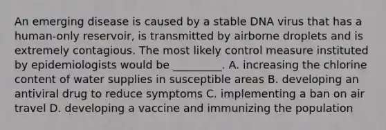 An emerging disease is caused by a stable DNA virus that has a human-only reservoir, is transmitted by airborne droplets and is extremely contagious. The most likely control measure instituted by epidemiologists would be _________. A. increasing the chlorine content of water supplies in susceptible areas B. developing an antiviral drug to reduce symptoms C. implementing a ban on air travel D. developing a vaccine and immunizing the population