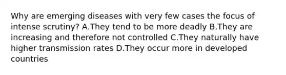 Why are emerging diseases with very few cases the focus of intense scrutiny? A.They tend to be more deadly B.They are increasing and therefore not controlled C.They naturally have higher transmission rates D.They occur more in developed countries