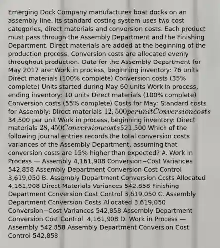 Emerging Dock Company manufactures boat docks on an assembly line. Its standard costing system uses two cost​ categories, direct materials and conversion costs. Each product must pass through the Assembly Department and the Finishing Department. Direct materials are added at the beginning of the production process. Conversion costs are allocated evenly throughout production. Data for the Assembly Department for May 2017 are​: Work in​ process, beginning​ inventory: 76 units Direct materials​ (100% complete) Conversion costs​ (35% complete) Units started during May 60 units Work in​ process, ending​ inventory: 10 units Direct materials​ (100% complete) Conversion costs​ (55% complete) Costs for May​: Standard costs for​ Assembly: Direct materials ​12,500 per unit Conversion costs ​34,500 per unit Work in​ process, beginning​ inventory: Direct materials ​28,450 Conversion costs ​521,500 Which of the following journal entries records the total conversion costs variances of the Assembly​ Department, assuming that conversion costs are​ 15% higher than​ expected? A. Work in Process — Assembly ​4,161,908 Conversion−Cost Variances ​542,858 Assembly Department Conversion Cost Control ​3,619,050 B. Assembly Department Conversion Costs Allocated ​4,161,908 Direct Materials Variances ​542,858 Finishing Department Conversion Cost Control ​3,619,050 C. Assembly Department Conversion Costs Allocated ​3,619,050 Conversion−Cost Variances ​542,858 Assembly Department Conversion Cost Control ​ 4,161,908 D. Work in Process — Assembly ​542,858 Assembly Department Conversion Cost Control ​542,858