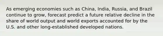 As emerging economies such as China, India, Russia, and Brazil continue to grow, forecast predict a future relative decline in the share of world output and world exports accounted for by the U.S. and other long-established developed nations.