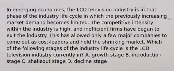 In emerging economies, the LCD television industry is in that phase of the industry life cycle in which the previously increasing market demand becomes limited. The competitive intensity within the industry is high, and inefficient firms have begun to exit the industry. This has allowed only a few major companies to come out as cost-leaders and hold the shrinking market. Which of the following stages of the industry life cycle is the LCD television industry currently in? A. growth stage B. introduction stage C. shakeout stage D. decline stage