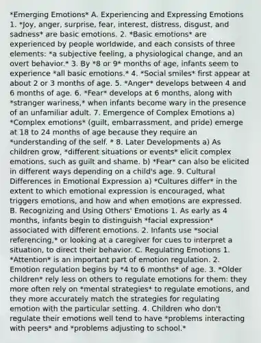 *Emerging Emotions* A. Experiencing and Expressing Emotions 1. *Joy, anger, surprise, fear, interest, distress, disgust, and sadness* are basic emotions. 2. *Basic emotions* are experienced by people worldwide, and each consists of three elements: *a subjective feeling, a physiological change, and an overt behavior.* 3. By *8 or 9* months of age, infants seem to experience *all basic emotions.* 4. *Social smiles* first appear at about 2 or 3 months of age. 5. *Anger* develops between 4 and 6 months of age. 6. *Fear* develops at 6 months, along with *stranger wariness,* when infants become wary in the presence of an unfamiliar adult. 7. Emergence of Complex Emotions a) *Complex emotions* (guilt, embarrassment, and pride) emerge at 18 to 24 months of age because they require an *understanding of the self. * 8. Later Developments a) As children grow, *different situations or events* elicit complex emotions, such as guilt and shame. b) *Fear* can also be elicited in different ways depending on a child's age. 9. Cultural Differences in Emotional Expression a) *Cultures differ* in the extent to which emotional expression is encouraged, what triggers emotions, and how and when emotions are expressed. B. Recognizing and Using Others' Emotions 1. As early as 4 months, infants begin to distinguish *facial expression* associated with different emotions. 2. Infants use *social referencing,* or looking at a caregiver for cues to interpret a situation, to direct their behavior. C. Regulating Emotions 1. *Attention* is an important part of emotion regulation. 2. Emotion regulation begins by *4 to 6 months* of age. 3. *Older children* rely less on others to regulate emotions for them: they more often rely on *mental strategies* to regulate emotions, and they more accurately match the strategies for regulating emotion with the particular setting. 4. Children who don't regulate their emotions well tend to have *problems interacting with peers* and *problems adjusting to school.*