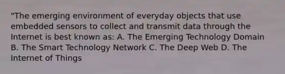 "The emerging environment of everyday objects that use embedded sensors to collect and transmit data through the Internet is best known as: A. The Emerging Technology Domain B. The Smart Technology Network C. The Deep Web D. The Internet of Things