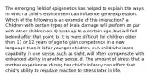 The emerging field of epigenetics has helped to explain the ways in which a child's environment can influence gene expression. Which of the following is an example of this interaction? a. Children with certain types of brain damage will preform on par with other children on IQ tests up to a certain age, but will fall behind after that point. b. It is more difficult for children older than 11 or 12 years of age to gain competence in a new language than it is for younger children. c. A child who loses capability in one sense, such as sight, will often compensate with enhanced ability in another sense. d. The amount of stress that a mother experiences during her child's infancy can affect that child's ability to regulate reaction to stress later in life.