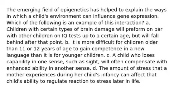 The emerging field of epigenetics has helped to explain the ways in which a child's environment can influence gene expression. Which of the following is an example of this interaction? a. Children with certain types of brain damage will preform on par with other children on IQ tests up to a certain age, but will fall behind after that point. b. It is more difficult for children older than 11 or 12 years of age to gain competence in a new language than it is for younger children. c. A child who loses capability in one sense, such as sight, will often compensate with enhanced ability in another sense. d. The amount of stress that a mother experiences during her child's infancy can affect that child's ability to regulate reaction to stress later in life.