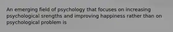 An emerging field of psychology that focuses on increasing psychological srengths and improving happiness rather than on psychological problem is