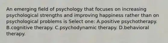 An emerging field of psychology that focuses on increasing psychological strengths and improving happiness rather than on psychological problems is Select one: A.positive psychotherapy. B.cognitive therapy. C.psychodynamic therapy. D.behavioral therapy.