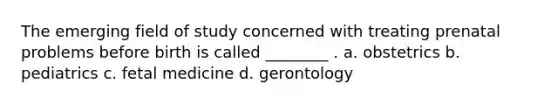 The emerging field of study concerned with treating prenatal problems before birth is called ________ . a. obstetrics b. pediatrics c. fetal medicine d. gerontology