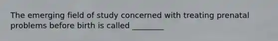 The emerging field of study concerned with treating prenatal problems before birth is called ________