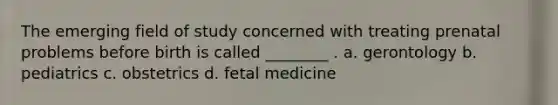 The emerging field of study concerned with treating prenatal problems before birth is called ________ . a. gerontology b. pediatrics c. obstetrics d. fetal medicine