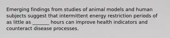 Emerging findings from studies of animal models and human subjects suggest that intermittent energy restriction periods of as little as _______ hours can improve health indicators and counteract disease processes.