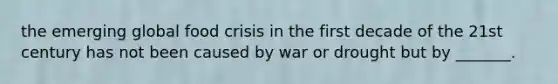 the emerging global food crisis in the first decade of the 21st century has not been caused by war or drought but by _______.