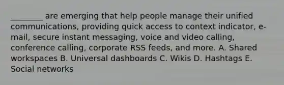 ​________ are emerging that help people manage their unified​ communications, providing quick access to context​ indicator, e-mail, secure instant​ messaging, voice and video​ calling, conference​ calling, corporate RSS​ feeds, and more. A. Shared workspaces B. Universal dashboards C. Wikis D. Hashtags E. Social networks