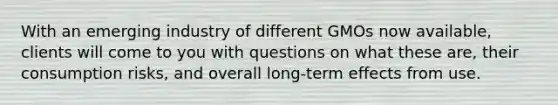 With an emerging industry of different GMOs now available, clients will come to you with questions on what these are, their consumption risks, and overall long-term effects from use.
