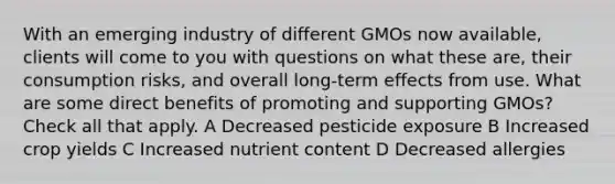 With an emerging industry of different GMOs now available, clients will come to you with questions on what these are, their consumption risks, and overall long-term effects from use. What are some direct benefits of promoting and supporting GMOs? Check all that apply. A Decreased pesticide exposure B Increased crop yields C Increased nutrient content D Decreased allergies