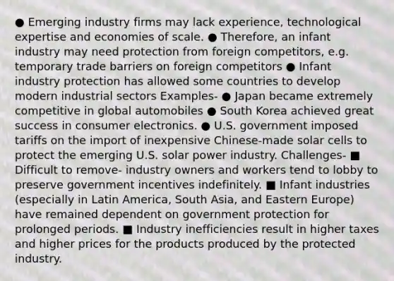 ● Emerging industry firms may lack experience, technological expertise and economies of scale. ● Therefore, an infant industry may need protection from foreign competitors, e.g. temporary trade barriers on foreign competitors ● Infant industry protection has allowed some countries to develop modern industrial sectors Examples- ● Japan became extremely competitive in global automobiles ● South Korea achieved great success in consumer electronics. ● U.S. government imposed tariffs on the import of inexpensive Chinese-made solar cells to protect the emerging U.S. solar power industry. Challenges- ■ Difficult to remove- industry owners and workers tend to lobby to preserve government incentives indefinitely. ■ Infant industries (especially in Latin America, South Asia, and Eastern Europe) have remained dependent on government protection for prolonged periods. ■ Industry inefficiencies result in higher taxes and higher prices for the products produced by the protected industry.