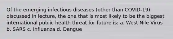 Of the emerging infectious diseases (other than COVID-19) discussed in lecture, the one that is most likely to be the biggest international public health threat for future is: a. West Nile Virus b. SARS c. Influenza d. Dengue