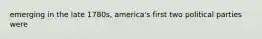 emerging in the late 1780s, america's first two political parties were