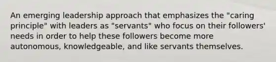 An emerging leadership approach that emphasizes the "caring principle" with leaders as "servants" who focus on their followers' needs in order to help these followers become more autonomous, knowledgeable, and like servants themselves.