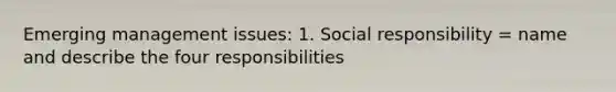 Emerging management issues: 1. Social responsibility = name and describe the four responsibilities