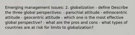 Emerging management issues: 2. globalization - define Describe the three global perspectives: - parochial attitude - ethnocentric attitude - geocentric attitude - which one is the most effective global perspective? - what are the pros and cons - what types of countries are at risk for limits to globalization?