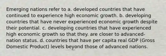 Emerging nations refer to a. developed countries that have continued to experience high economic growth. b. developing countries that have never experienced economic growth despite their potential. c. developing countries that have experienced high economic growth so that they. are closer to advanced-nation status. d. countries that have per capita real GDP (Gross Domestic Product) levels beyond those of advanced nations.