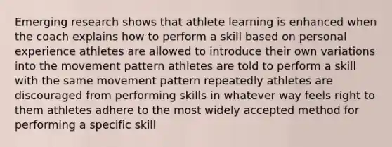 Emerging research shows that athlete learning is enhanced when the coach explains how to perform a skill based on personal experience athletes are allowed to introduce their own variations into the movement pattern athletes are told to perform a skill with the same movement pattern repeatedly athletes are discouraged from performing skills in whatever way feels right to them athletes adhere to the most widely accepted method for performing a specific skill