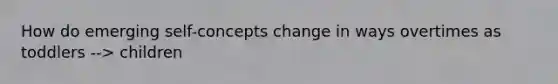 How do emerging self-concepts change in ways overtimes as toddlers --> children
