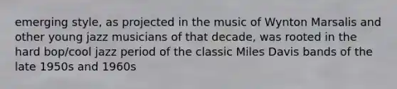 emerging style, as projected in the music of Wynton Marsalis and other young jazz musicians of that decade, was rooted in the hard bop/cool jazz period of the classic Miles Davis bands of the late 1950s and 1960s