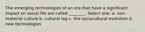 The emerging technologies of an era that have a significant impact on social life are called ________. Select one: a. non-material culture b. cultural lag c. the sociocultural evolution d. new technologies