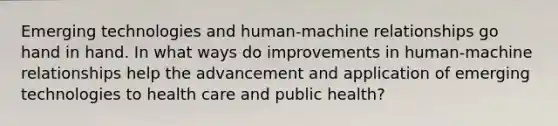 Emerging technologies and human-machine relationships go hand in hand. In what ways do improvements in human-machine relationships help the advancement and application of emerging technologies to health care and public health?